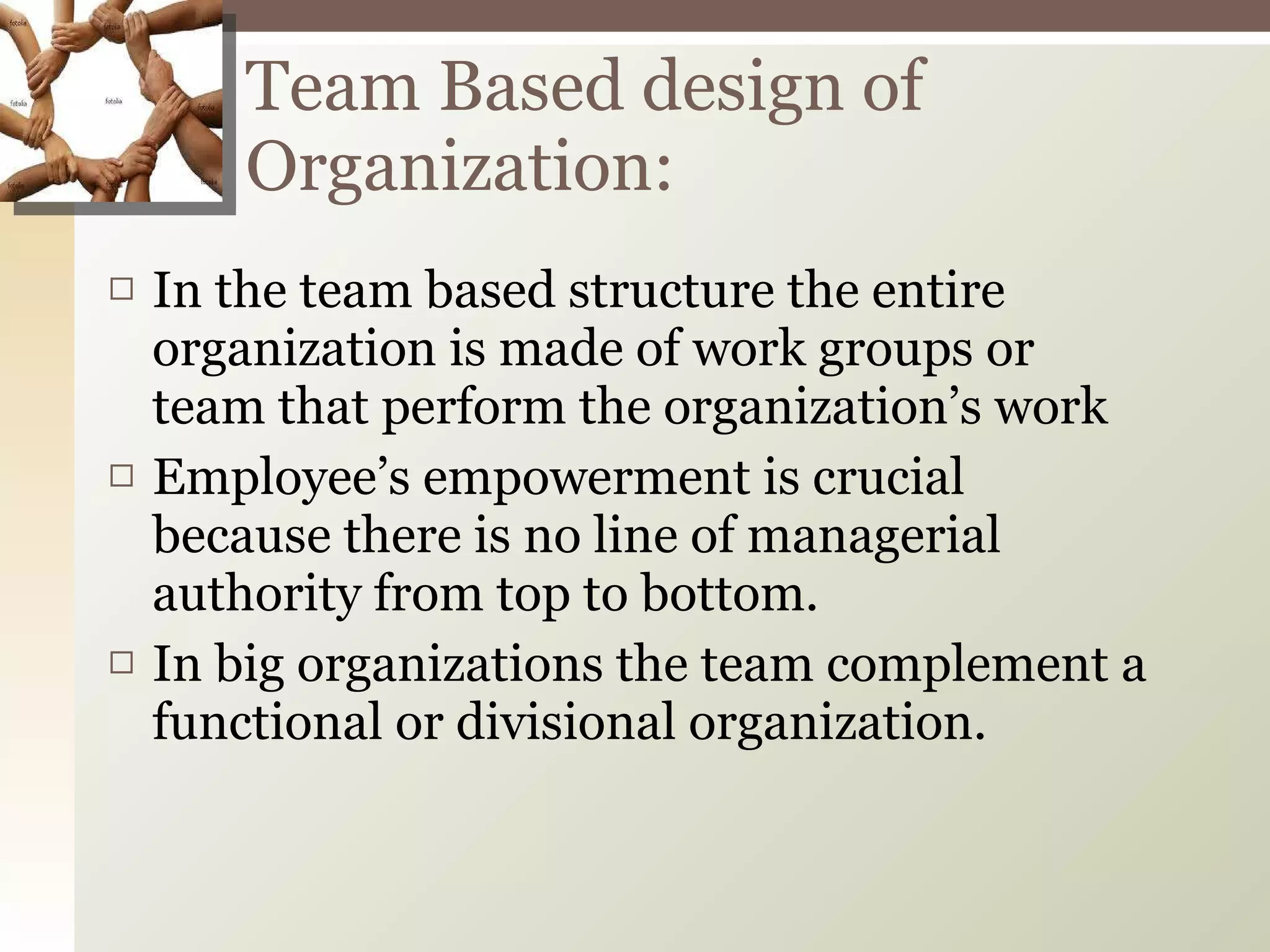 In the team based structure the entire organization is made of work groups or team that perform the organization’s work Employee’s empowerment is crucial because there is no line of managerial authority from top to bottom. In big organizations the team complement a functional or divisional organization. Team Based design of Organization: 