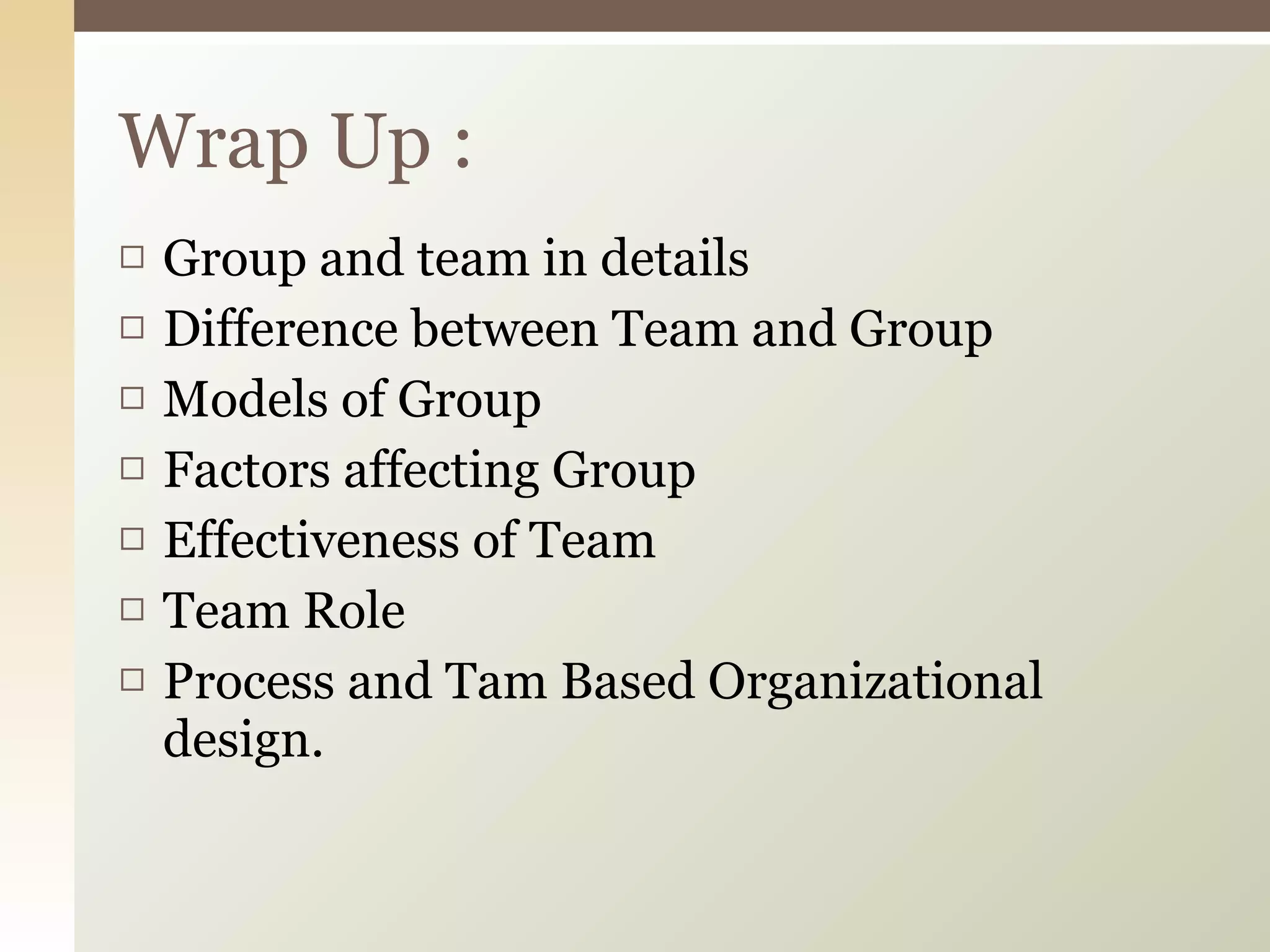 Group and team in details Difference between Team and Group Models of Group Factors affecting Group Effectiveness of Team Team Role Process and Tam Based Organizational design. Wrap Up : 