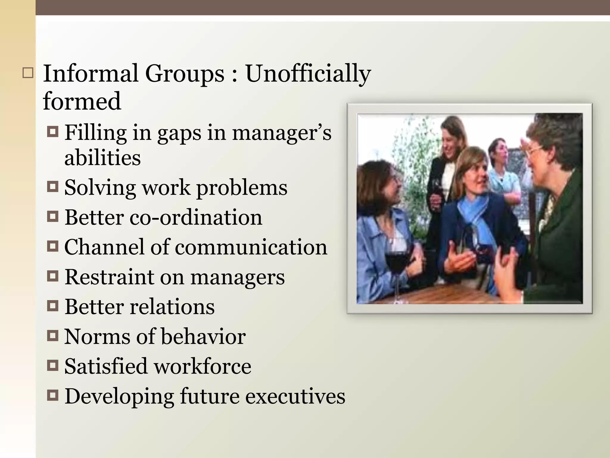 Informal Groups : Unofficially formed Filling in gaps in manager’s abilities Solving work problems Better co-ordination  Channel of communication  Restraint on managers Better relations Norms of behavior  Satisfied workforce Developing future executives 