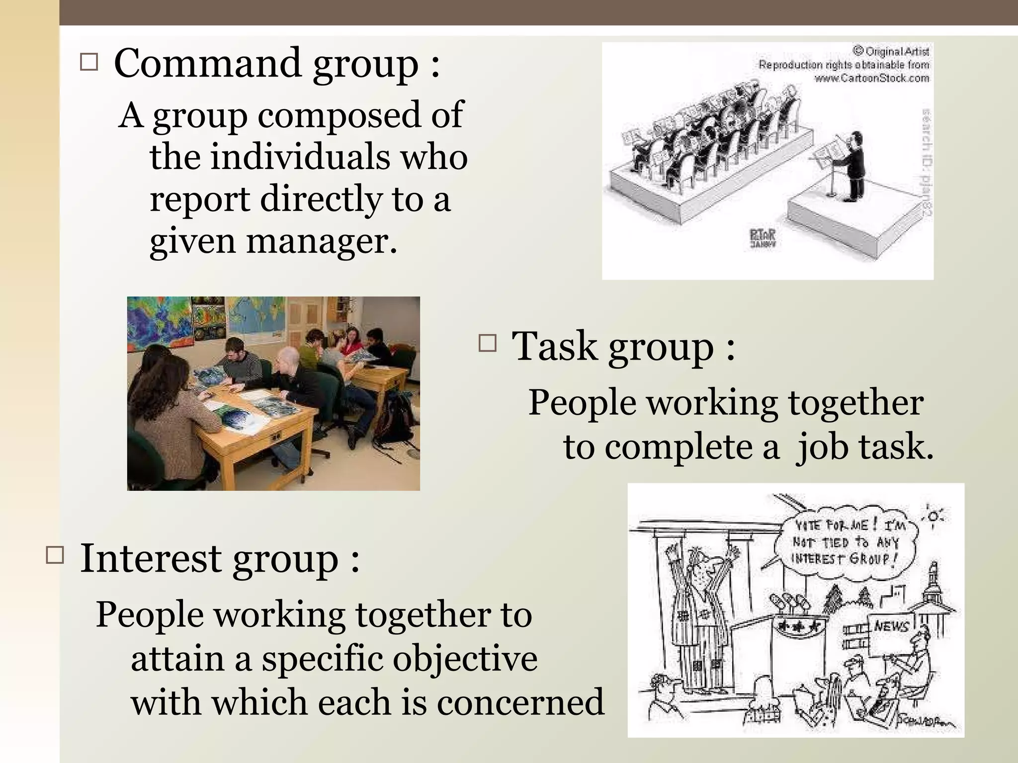 Command group : A group composed of the individuals who report directly to a given manager. Task group : People working together to complete a  job task. Interest group : People working together to attain a specific objective with which each is concerned 