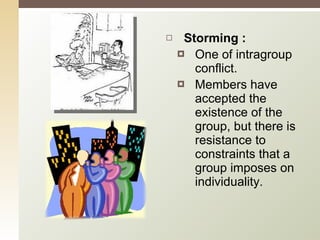 Storming : One of intragroup conflict.  Members have accepted the existence of the group, but there is resistance to constraints that a group imposes on individuality. 