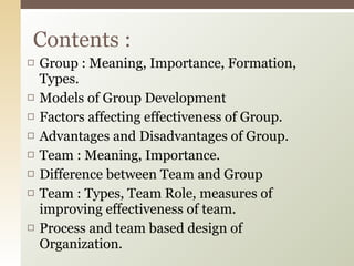 Group : Meaning, Importance, Formation, Types. Models of Group Development Factors affecting effectiveness of Group. Advantages and Disadvantages of Group. Team : Meaning, Importance. Difference between Team and Group Team : Types, Team Role, measures of improving effectiveness of team. Process and team based design of Organization. Contents : 