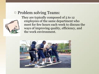 Problem solving Teams: They are typically composed of 5 to 12 employees of the same department who meet for few hours each week to discuss the ways of improving quality, efficiency, and the work environment. 