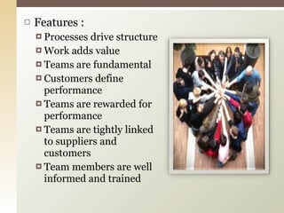 Features : Processes drive structure Work adds value Teams are fundamental Customers define performance Teams are rewarded for performance Teams are tightly linked to suppliers and customers Team members are well  informed and trained 