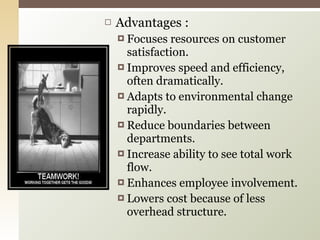Advantages : Focuses resources on customer satisfaction. Improves speed and efficiency, often dramatically. Adapts to environmental change rapidly. Reduce boundaries between departments. Increase ability to see total work flow. Enhances employee involvement. Lowers cost because of less overhead structure. 