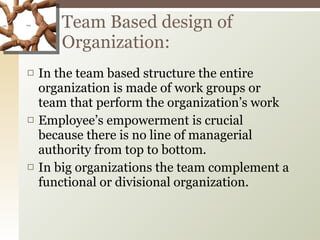 In the team based structure the entire organization is made of work groups or team that perform the organization’s work Employee’s empowerment is crucial because there is no line of managerial authority from top to bottom. In big organizations the team complement a functional or divisional organization. Team Based design of Organization: 
