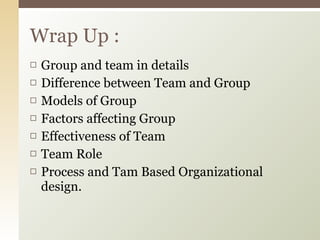 Group and team in details Difference between Team and Group Models of Group Factors affecting Group Effectiveness of Team Team Role Process and Tam Based Organizational design. Wrap Up : 