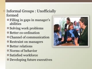 Informal Groups : Unofficially formed Filling in gaps in manager’s abilities Solving work problems Better co-ordination  Channel of communication  Restraint on managers Better relations Norms of behavior  Satisfied workforce Developing future executives 