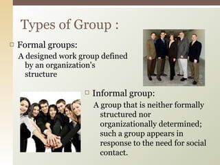 Formal groups: A designed work group defined by an organization's structure Types of Group : Informal group: A group that is neither formally structured nor organizationally determined; such a group appears in response to the need for social contact. 