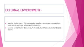 EXTERNAL ENVIORNMENT-
 Specific Environment- This includes the suppliers, customers, competitors,
government agencies, unions, political parties
 General Environment – Economic ,Political,Cultural,technological and social
factors
 