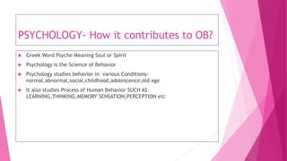 PSYCHOLOGY- How it contributes to OB?
 Greek Word Psyche Meaning Soul or Spirit
 Psychology is the Science of Behavior
 Psychology studies behavior in various Conditions-
normal,abnormal,social,childhood,adolescence,old age
 It also studies Process of Human Behavior SUCH AS
LEARNING,THINKING,MEMORY SENSATION,PERCEPTION etc
 