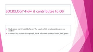 SOCIOLOGY-How it contributes to OB
 Study about man’s Social Behavior. The way in which people act towards one
another
 It specifically studies social groups, social behaviour,Society,customs,prestige etc
 