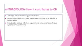 ANTHROPOLOGY-How it contributes to OB
 Anthropo means MAN and logy means Science
 Anthroplogy Studies civilization, forms of Culture, biological features of
human beings
 It studies the cultural effect on organizational behavior,effects of value
systems,norms,sentiments
 
