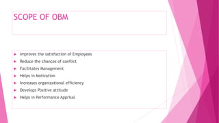 SCOPE OF OBM
 Improves the satisfaction of Employees
 Reduce the chances of conflict
 Facilitates Management
 Helps in Motivation
 Increases organizational efficiency
 Develops Positive attitude
 Helps in Performance Apprisal
 