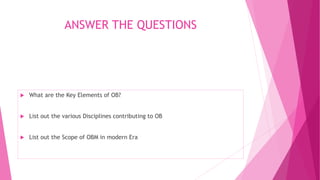 ANSWER THE QUESTIONS
 What are the Key Elements of OB?
 List out the various Disciplines contributing to OB
 List out the Scope of OBM in modern Era
 