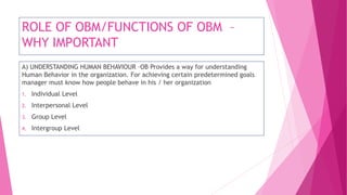 ROLE OF OBM/FUNCTIONS OF OBM –
WHY IMPORTANT
A) UNDERSTANDING HUMAN BEHAVIOUR –OB Provides a way for understanding
Human Behavior in the organization. For achieving certain predetermined goals
manager must know how people behave in his / her organization
1. Individual Level
2. Interpersonal Level
3. Group Level
4. Intergroup Level
 