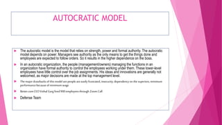 AUTOCRATIC MODEL
 The autocratic model is the model that relies on strength, power and formal authority. The autocratic
model depends on power. Managers see authority as the only means to get the things done and
employees are expected to follow orders. So it results in the higher dependence on the boss.
 In an autocratic organization, the people (management/owners) managing the functions in an
organization have formal authority to control the employees working under them. These lower-level
employees have little control over the job assignments. His ideas and innovations are generally not
welcomed, as major decisions are made at the top management level.
 The major drawbacksof this modelarepeople areeasily frustrated, insecurity,dependency on the superiors,minimum
performancebecauseof minimum wage
 Better.comCEOVishal Garg fired900employeesthrough Zoom Call
 Defense Team
 