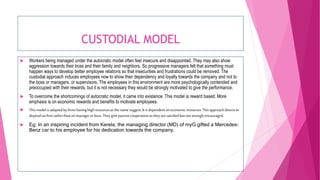 CUSTODIAL MODEL
 Workers being managed under the autocratic model often feel insecure and disappointed. They may also show
aggression towards their boss and their family and neighbors. So progressive managers felt that something must
happen ways to develop better employee relations so that insecurities and frustrations could be removed. The
custodial approach induces employees now to show their dependency and loyalty towards the company and not to
the boss or managers, or supervisors. The employees in this environment are more psychologically contended and
preoccupied with their rewards, but it is not necessary they would be strongly motivated to give the performance.
 To overcome the shortcomings of autocratic model, it came into existence. This model is reward based. More
emphasis is on economic rewards and benefits to motivate employees.
 Thismodel isadaptedby firmshavinghighresourcesasthe namesuggest.It isdependent oneconomicresources.Thisapproachdirectsto
dependonfirmratherthan onmanagerorboss.Theygivepassivecooperationasthey aresatisfiedbutnotstronglyencouraged.
 Eg: In an inspiring incident from Kerela, the managing director (MD) of myG gifted a Mercedes-
Benz car to his employee for his dedication towards the company.
 