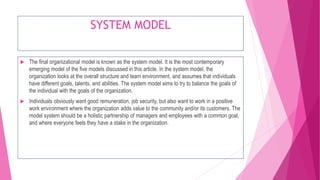 SYSTEM MODEL
 The final organizational model is known as the system model. It is the most contemporary
emerging model of the five models discussed in this article. In the system model, the
organization looks at the overall structure and team environment, and assumes that individuals
have different goals, talents, and abilities. The system model aims to try to balance the goals of
the individual with the goals of the organization.
 Individuals obviously want good remuneration, job security, but also want to work in a positive
work environment where the organization adds value to the community and/or its customers. The
model system should be a holistic partnership of managers and employees with a common goal,
and where everyone feels they have a stake in the organization.
 