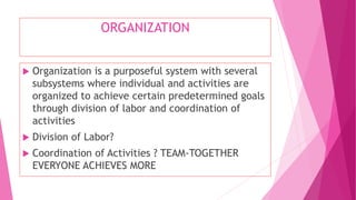ORGANIZATION
 Organization is a purposeful system with several
subsystems where individual and activities are
organized to achieve certain predetermined goals
through division of labor and coordination of
activities
 Division of Labor?
 Coordination of Activities ? TEAM-TOGETHER
EVERYONE ACHIEVES MORE
 