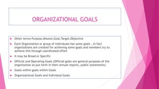 ORGANIZATIONAL GOALS
 Other terms Purpose,Mission,Goal,Target,Objective
 Each Organization or group of individuals has some goals ..In fact
organizations are created for achieving some goals and members try to
achieve this through coordinated effort
 It may be Broad or Specific
 Official and Operating Goals (Official goals are general purposes of the
organization as put forth in their annual reports, public statements)
 Goals within goals within Goals
 Organizational Goals and Individual Goals
 