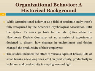 Organizational Behavior: A
Historical Background
 While Organizational Behavior as a field of academic study wasn’t
fully recognized by the American Psychological Association until
the 1970’s, it’s roots go back to the late 1920’s when the
Hawthorne Electric Company set up a series of experiments
designed to discern how changes in environment and design
changed the productivity of their employees.
 The studies included the effect of various types of breaks (lots of
small breaks, a few long ones, etc.) on productivity, productivity in
isolation, and productivity in varying levels of light.
16
 