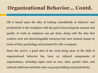 Organizational Behavior... Contd.
 OB is based upon the idea of looking scientifically at behavior and
productivity in the workplace with the goal of increasing the amount and
quality of work an employee can get done, along with the idea that
workers were not interchangeable resources but were instead unique in
terms of their psychology and potential fit with a company.
 Since the 1970’s, a good deal of the work being done in the field of
organizational behavior has been on cultural components of
organizations, including topics such as race, class, gender roles, and
cultural relativism and their roles on group building and productivity.
17
 