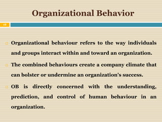 Organizational Behavior
 Organizational behaviour refers to the way individuals
and groups interact within and toward an organization.
 The combined behaviours create a company climate that
can bolster or undermine an organization's success.
 OB is directly concerned with the understanding,
prediction, and control of human behaviour in an
organization.
18
 