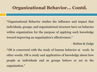 Organizational Behavior... Contd.
 “Organizational Behavior studies the influence and impact that
individuals, groups, and organizational structure have on behavior
within organization for the purpose of applying such knowledge
toward improving an organization's effectiveness.”
- Robins & Judge
 “OB is concerned with the study of human behavior at work. In
other words, OB is study and application of knowledge about how
people as individuals and as groups behave or act in the
organization.”
19
 