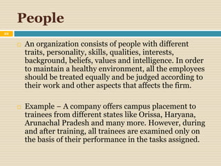 People
22
 An organization consists of people with different
traits, personality, skills, qualities, interests,
background, beliefs, values and intelligence. In order
to maintain a healthy environment, all the employees
should be treated equally and be judged according to
their work and other aspects that affects the firm.
 Example − A company offers campus placement to
trainees from different states like Orissa, Haryana,
Arunachal Pradesh and many more. However, during
and after training, all trainees are examined only on
the basis of their performance in the tasks assigned.
 
