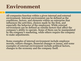 Environment
25
All companies function within a given internal and external
environment. Internal environment can be defined as the
conditions, factors, and elements within an enterprise that
influences the activities, choices made by the firm, and
especially the behavior of the employees. While external
environment can be defined as outside factors that affect the
company's ability to operate. Some of them can be manipulated
by the company’s marketing, while others require the company
to make adjustments.
Some examples of internal environment include employee
morale, culture changes, financial changes or issues, and some
examples of external environment include political factors,
changes to the economy and the company itself.
 