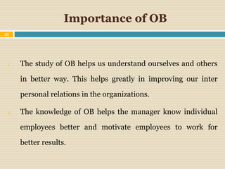 Importance of OB
32
1. The study of OB helps us understand ourselves and others
in better way. This helps greatly in improving our inter
personal relations in the organizations.
2. The knowledge of OB helps the manager know individual
employees better and motivate employees to work for
better results.
 