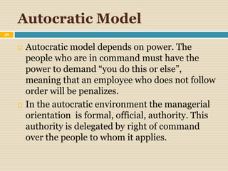 Autocratic Model
36
 Autocratic model depends on power. The
people who are in command must have the
power to demand “you do this or else”,
meaning that an employee who does not follow
order will be penalizes.
 In the autocratic environment the managerial
orientation is formal, official, authority. This
authority is delegated by right of command
over the people to whom it applies.
 