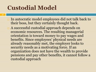 Custodial Model
37
 In autocratic model employees did not talk back to
their boss, but they certainly thought back.
 A successful custodial approach depends on
economic resources. The resulting managerial
orientation is toward money to pay wages and
benefits. Since employees’ physical needs are
already reasonably met, the employer looks to
security needs as a motivating force. If an
organization does not have the wealth to provide
pensions and pay other benefits, it cannot follow a
custodial approach
 