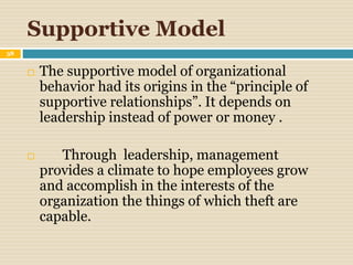 Supportive Model
38
 The supportive model of organizational
behavior had its origins in the “principle of
supportive relationships”. It depends on
leadership instead of power or money .
 Through leadership, management
provides a climate to hope employees grow
and accomplish in the interests of the
organization the things of which theft are
capable.
 