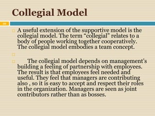 Collegial Model
39
 A useful extension of the supportive model is the
collegial model. The term “collegial” relates to a
body of people working together cooperatively.
The collegial model embodies a team concept.

 The collegial model depends on management’s
building a feeling of partnership with employees.
The result is that employees feel needed and
useful. They feel that managers are contributing
also , so it is easy to accept and respect their roles
in the organization. Managers are seen as joint
contributors rather than as bosses.
 