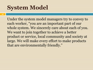 System Model
40
Under the system model managers try to convey to
each worker, “you are an important part of our
whole system. We sincerely care about each of you.
We want to join together to achieve a better
product or service, local community and society at
large. We will make every effort to make products
that are environmentally friendly.”
 