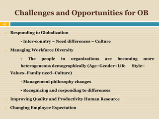 Challenges and Opportunities for OB
43
 Responding to Globalization
- Inter-country – Need differences – Culture
 Managing Workforce Diversity
- The people in organizations are becoming more
heterogeneous demographically (Age–Gender–Life Style–
Values–Family need–Culture)
- Management philosophy changes
- Recognizing and responding to differences
 Improving Quality and Productivity Human Resource
 Changing Employee Expectation
 
