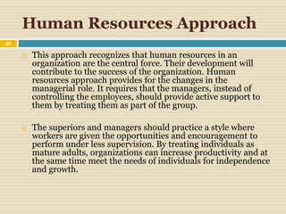Human Resources Approach
46
 This approach recognizes that human resources in an
organization are the central force. Their development will
contribute to the success of the organization. Human
resources approach provides for the changes in the
managerial role. It requires that the managers, instead of
controlling the employees, should provide active support to
them by treating them as part of the group.
 The superiors and managers should practice a style where
workers are given the opportunities and encouragement to
perform under less supervision. By treating individuals as
mature adults, organizations can increase productivity and at
the same time meet the needs of individuals for independence
and growth.
 