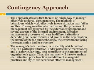 Contingency Approach
47
 The approach stresses that there is no single way to manage
effectively under all circumstances. The methods of
behaviours which work effectively in one situation may fail in
another. The organisational structure and the processes of
management are governed by the external environment and
several aspects of the internal environment. Effective
management processes will vary in different situations
depending on the individuals and groups in the organisation,
the nature of the job and technology, the environment facing
the organisation and its structure.
 The manager’s task therefore, is to identify which method
will, in a particular situation, under particular circumstances
and at a particular time, best contribute to the attainment of
organization’s goals. Thus, the manager will have to analyze
each situation prior to action and different managerial
practices and styles are needed for effective management.
 