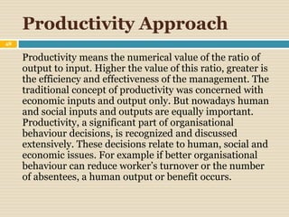 Productivity Approach
48
Productivity means the numerical value of the ratio of
output to input. Higher the value of this ratio, greater is
the efficiency and effectiveness of the management. The
traditional concept of productivity was concerned with
economic inputs and output only. But nowadays human
and social inputs and outputs are equally important.
Productivity, a significant part of organisational
behaviour decisions, is recognized and discussed
extensively. These decisions relate to human, social and
economic issues. For example if better organisational
behaviour can reduce worker’s turnover or the number
of absentees, a human output or benefit occurs.
 