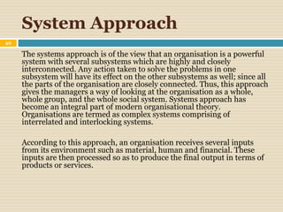 System Approach
49
The systems approach is of the view that an organisation is a powerful
system with several subsystems which are highly and closely
interconnected. Any action taken to solve the problems in one
subsystem will have its effect on the other subsystems as well; since all
the parts of the organisation are closely connected. Thus, this approach
gives the managers a way of looking at the organisation as a whole,
whole group, and the whole social system. Systems approach has
become an integral part of modern organisational theory.
Organisations are termed as complex systems comprising of
interrelated and interlocking systems.
According to this approach, an organisation receives several inputs
from its environment such as material, human and financial. These
inputs are then processed so as to produce the final output in terms of
products or services.
 
