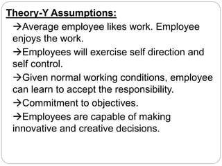 Theory-Y Assumptions:
Average employee likes work. Employee
enjoys the work.
Employees will exercise self direction and
self control.
Given normal working conditions, employee
can learn to accept the responsibility.
Commitment to objectives.
Employees are capable of making
innovative and creative decisions.
 
