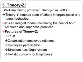 5. Theory-Z:
William Ouchi, proposed Theory-Z in !980’s.
Theory-Y denotes state of affairs in organization and
human behaviour.
It is an integral model, containing the best of both
American and Japanese practices.
Features of Theory-Z:
Trust
Organization-employee relations
Employee participation
Structure less Organization
Holistic concern for Employees
 