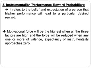 3. Instrumentality (Performance-Reward Probability):
 It refers to the belief and expectation of a person that
his/her performance will lead to a particular desired
reward.
 Motivational force will be the highest when all the three
factors are high and the force will be reduced when any
one or more of valence, expectancy of instrumentality
approaches zero.
 