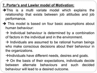 7. Porter’s and Lawler model of Motivation:
This is a multi variate model which explains the
relationship that exists between job attitudes and job
performance.
 This model is based on four basic assumptions about
human behaviour:
 Individual behaviour is determined by a combination
of factors in the individual and in the environment.
 Individuals are assumed to be rational human beings
who make conscious decisions about their behaviour in
the organizations.
Individuals have different needs, desires and goals.
 On the basis of their expectations, individuals decide
between alternate behaviours and such decided
behaviour will lead to a desired outcome.
 