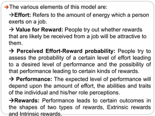The various elements of this model are:
Effort: Refers to the amount of energy which a person
exerts on a job.
 Value for Reward: People try out whether rewards
that are likely be received from a job will be attractive to
them.
 Perceived Effort-Reward probability: People try to
assess the probability of a certain level of effort leading
to a desired level of performance and the possibility of
that performance leading to certain kinds of rewards.
 Performance: The expected level of performance will
depend upon the amount of effort, the abilities and traits
of the individual and his/her role perceptions.
Rewards: Performance leads to certain outcomes in
the shapes of two types of rewards, Extrinsic rewards
and Intrinsic rewards.
 