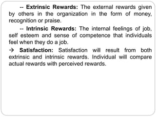 -- Extrinsic Rewards: The external rewards given
by others in the organization in the form of money,
recognition or praise.
-- Intrinsic Rewards: The internal feelings of job,
self esteem and sense of competence that individuals
feel when they do a job.
 Satisfaction: Satisfaction will result from both
extrinsic and intrinsic rewards. Individual will compare
actual rewards with perceived rewards.
 