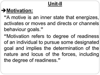 Unit-II
Motivation:
“A motive is an inner state that energizes,
activates or moves and directs or channels
behaviour goals.”
“Motivation refers to degree of readiness
of an individual to pursue some designated
goal and implies the determination of the
nature and locus of the forces, including
the degree of readiness.”
 