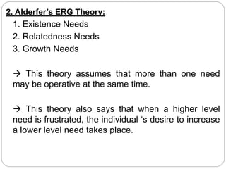 2. Alderfer’s ERG Theory:
1. Existence Needs
2. Relatedness Needs
3. Growth Needs
 This theory assumes that more than one need
may be operative at the same time.
 This theory also says that when a higher level
need is frustrated, the individual ‘s desire to increase
a lower level need takes place.
 